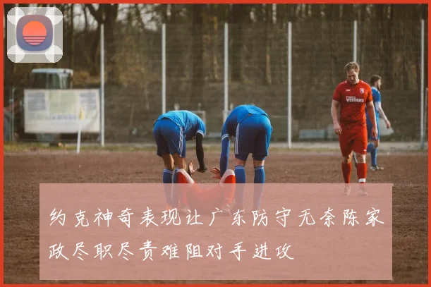 约克神奇表现让广东防守无奈陈家政尽职尽责难阻对手进攻