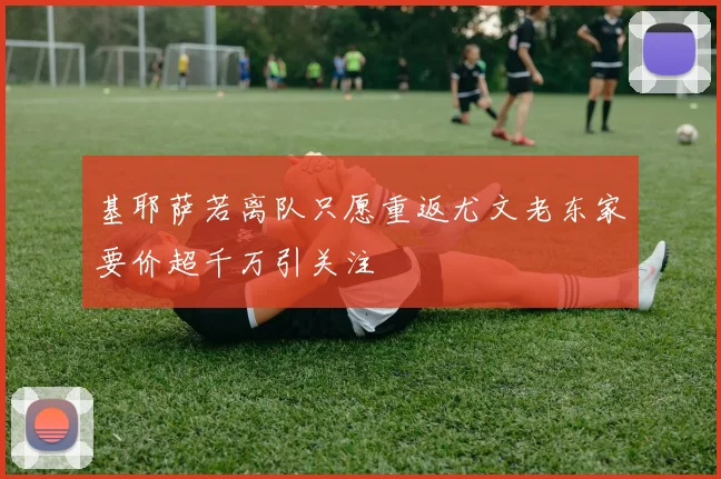 基耶萨若离队只愿重返尤文老东家要价超千万引关注