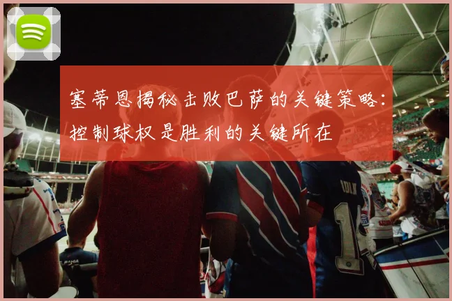 塞蒂恩揭秘击败巴萨的关键策略：控制球权是胜利的关键所在