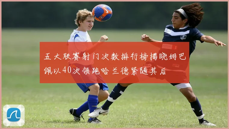 五大联赛射门次数排行榜揭晓姆巴佩以40次领跑哈兰德紧随其后