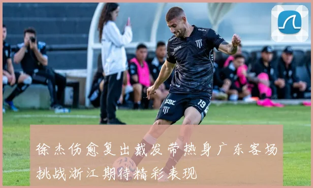 徐杰伤愈复出戴发带热身广东客场挑战浙江期待精彩表现