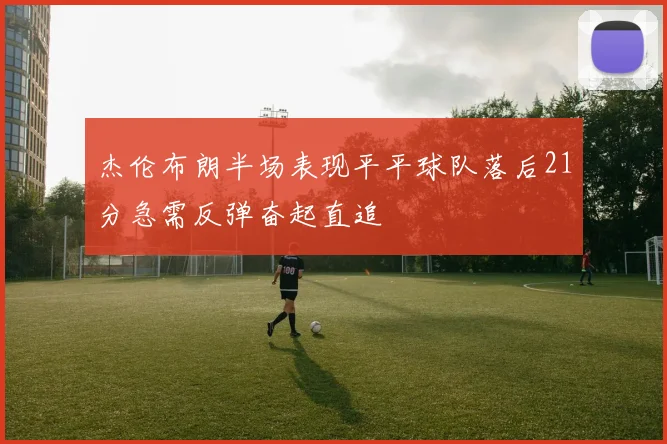 杰伦布朗半场表现平平球队落后21分急需反弹奋起直追