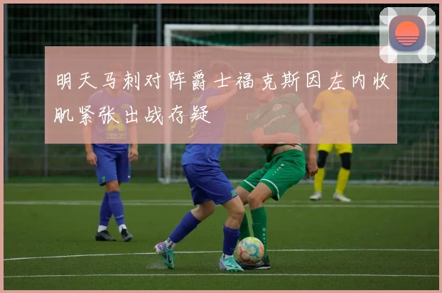 明天马刺对阵爵士福克斯因左内收肌紧张出战存疑