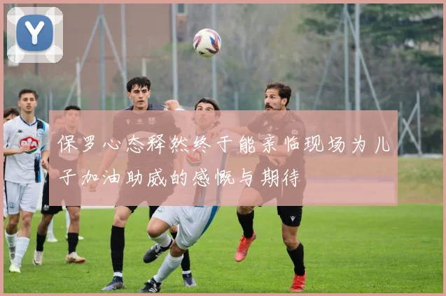 保罗心态释然终于能亲临现场为儿子加油助威的感慨与期待