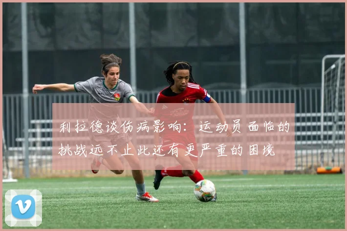 利拉德谈伤病影响：运动员面临的挑战远不止此还有更严重的困境