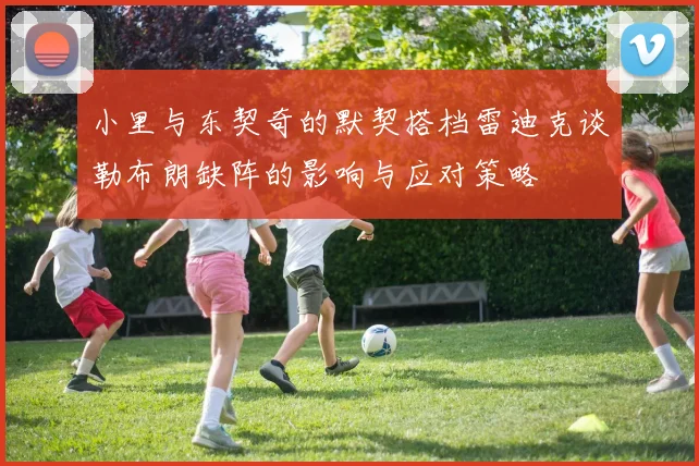 小里与东契奇的默契搭档雷迪克谈勒布朗缺阵的影响与应对策略