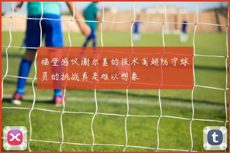 福登感叹谢尔基的技术高超防守球员的挑战真是难以想象