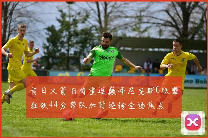 昔日火箭旧将重返巅峰尼克斯G联盟狂砍44分带队加时逆转全场焦点