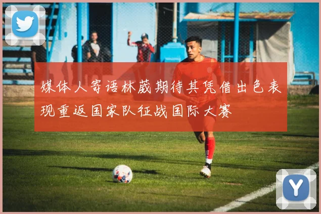 媒体人寄语林葳期待其凭借出色表现重返国家队征战国际大赛
