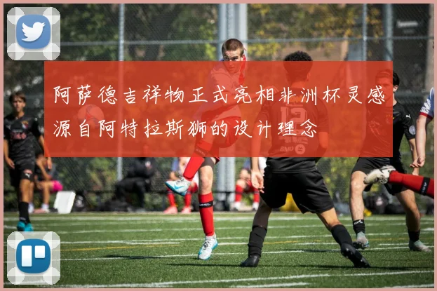 阿萨德吉祥物正式亮相非洲杯灵感源自阿特拉斯狮的设计理念
