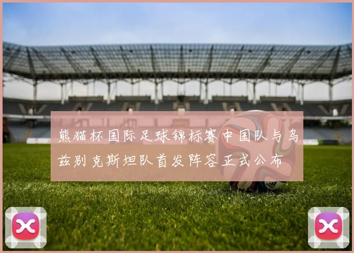 熊猫杯国际足球锦标赛中国队与乌兹别克斯坦队首发阵容正式公布