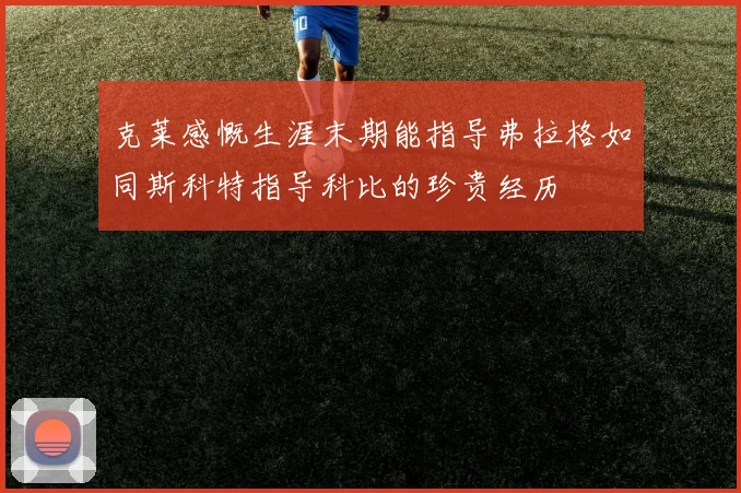 克莱感慨生涯末期能指导弗拉格如同斯科特指导科比的珍贵经历