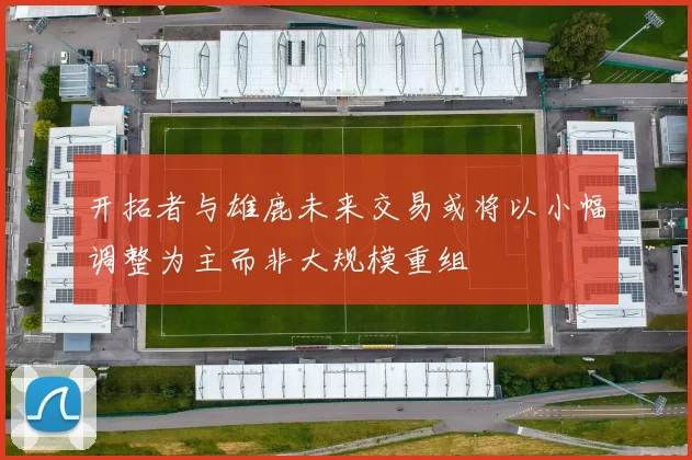 开拓者与雄鹿未来交易或将以小幅调整为主而非大规模重组