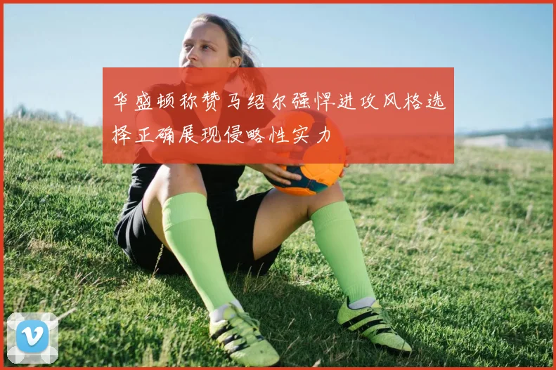 华盛顿称赞马绍尔强悍进攻风格选择正确展现侵略性实力