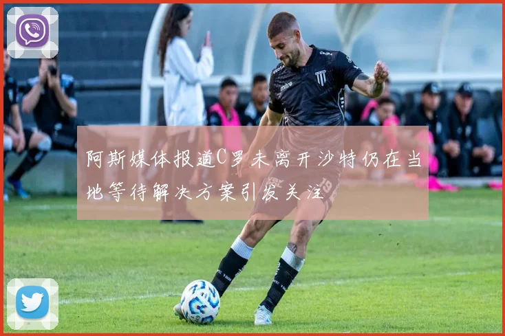 阿斯媒体报道C罗未离开沙特仍在当地等待解决方案引发关注