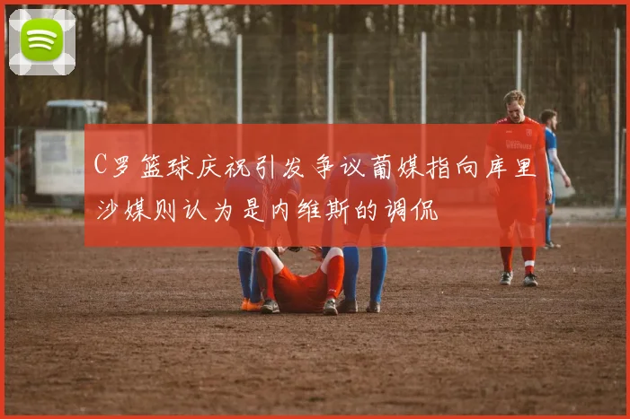 C罗篮球庆祝引发争议葡媒指向库里沙媒则认为是内维斯的调侃