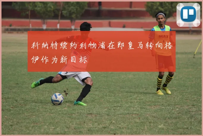 科纳特续约利物浦在即皇马转向格伊作为新目标