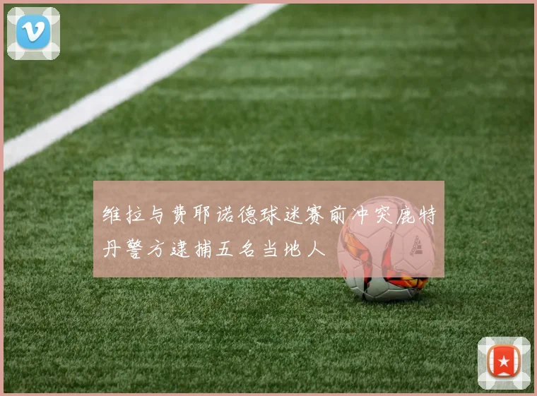 维拉与费耶诺德球迷赛前冲突鹿特丹警方逮捕五名当地人