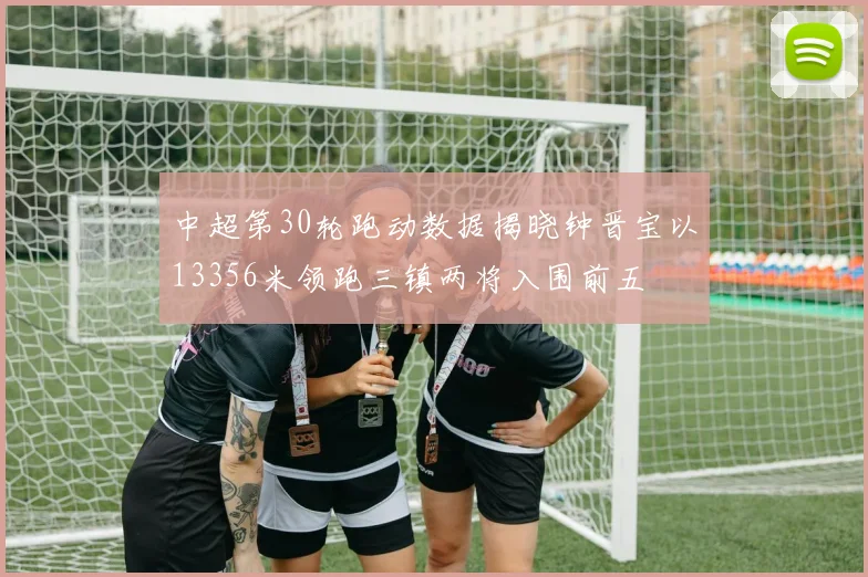 中超第30轮跑动数据揭晓钟晋宝以13356米领跑三镇两将入围前五