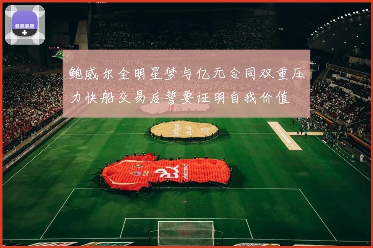 鲍威尔全明星梦与亿元合同双重压力快船交易后誓要证明自我价值