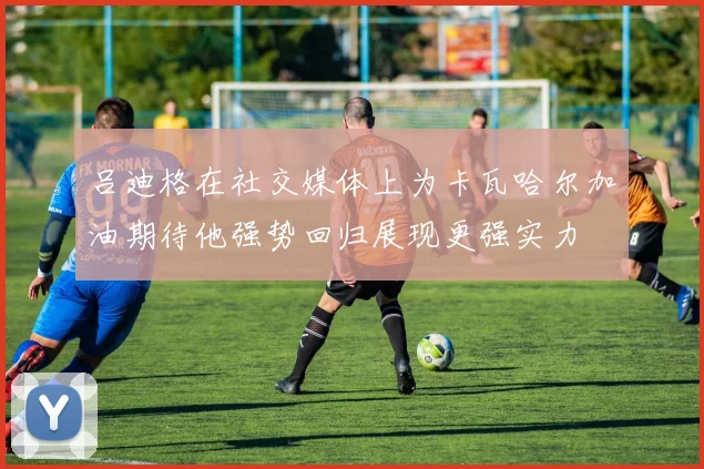 吕迪格在社交媒体上为卡瓦哈尔加油期待他强势回归展现更强实力