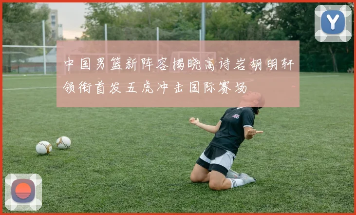 中国男篮新阵容揭晓高诗岩胡明轩领衔首发五虎冲击国际赛场